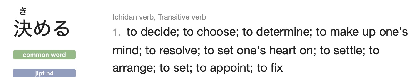 jisho definition of 決める: ichidan verb, transitive verb, to decide; to choose; to determine; to make up ones mind; to resolve; to set ones heart on; to settle; to arrange; to set; to appoint; to fix